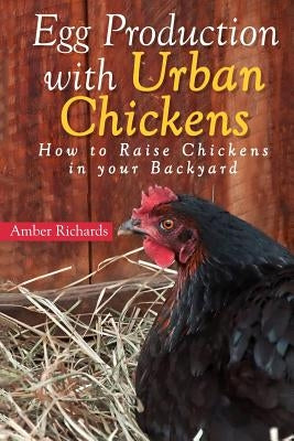 Egg Production with Urban Chickens: How to Raise Chickens in Your Backyard by Richards, Amber