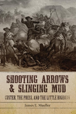 Shooting Arrows and Slinging Mud: Custer, the Press, and the Little Bighorn by Mueller, James E.