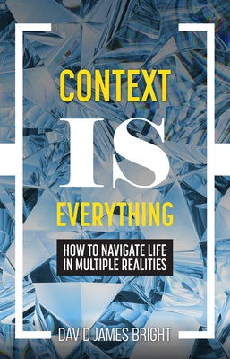 Context Is Everything: How to Navigate Life in Multiple Realities by Bright, David James