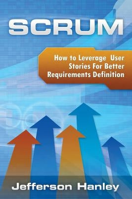 Scrum - User Stories: How to Leverage User Stories For Better Requirements Definition by Hanley, Jefferson
