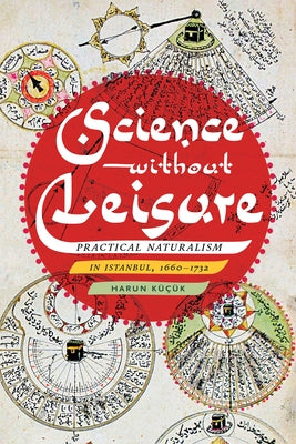 Science Without Leisure: Practical Naturalism in Istanbul, 1660-1732 by Küçük, Harun
