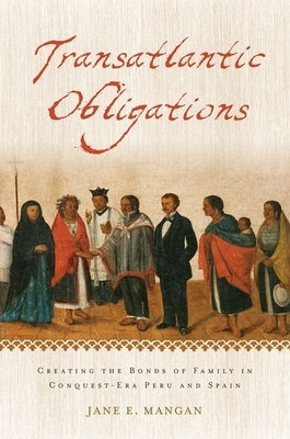 Transatlantic Obligations: Creating the Bonds of Family in Conquest-Era Peru and Spain by Mangan, Jane E.