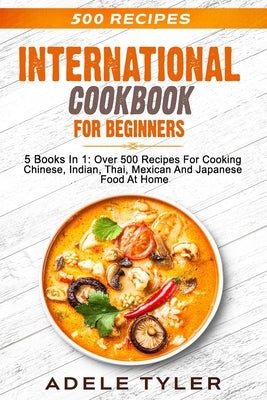 International Cookbook For Beginners: 5 Books In 1: Over 500 Recipes For Cooking Chinese, Indian, Thai, Mexican And Japanese Food At Home by Tyler, Adele