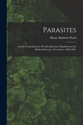 Parasites: Articles Contributed to Wood's Reference Handbook of the Medical Sciences, New Series, 1900-1904. by Ward, Henry Baldwin 1865-1945