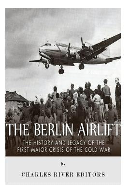 The Berlin Airlift: The History and Legacy of the First Major Crisis of the Cold War by Charles River Editors