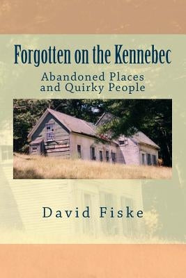 Forgotten on the Kennebec: Abandoned Places and Quirky People by Fiske, David