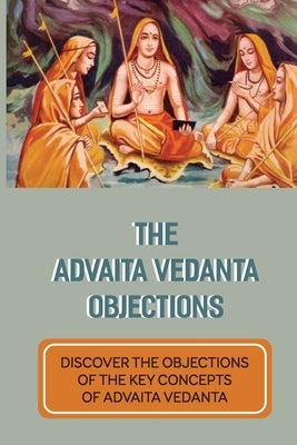 The Advaita Vedanta Objections: Discover The Objections Of The Key Concepts Of Advaita Vedanta: Criticisms Of Advaita Vedanta Concepts by Dandurand, Emmaline