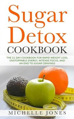 Sugar Detox Cookbook: The 21 Day Cookbook for Rapid Weight Loss, Unstoppable Energy, Intense Focus, and an End to Sugar Cravings - Over 45 R by Jones, Michelle