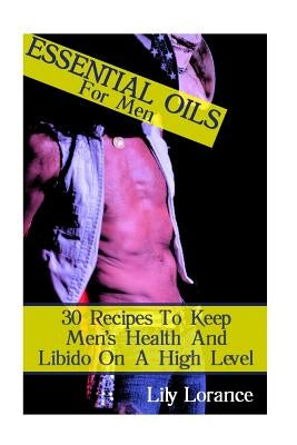 Essential Oils For Men: 30 Recipes To Keep Men's Health And Libido On A High Level by Lorance, Lily