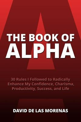 The Book of Alpha: 30 Rules I Followed to Radically Enhance My Confidence, Charisma, Productivity, Success, and Life by De Las Morenas, David