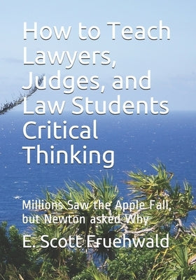 How to Teach Lawyers, Judges, and Law Students Critical Thinking: Millions Saw the Apple Fall, but Newton asked Why by Fruehwald, E. Scott