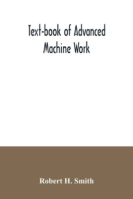 Text-book of advanced machine work; Prepared for Student in Technical, Manual Training, and Trade Schools, and for the Apprentice in the Shop by H. Smith, Robert