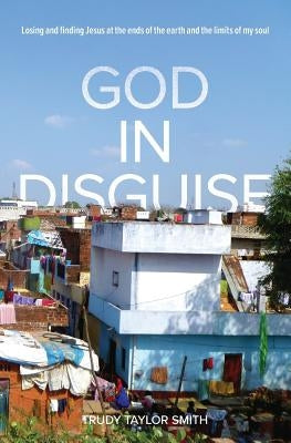 God in Disguise: Losing and finding Jesus at the ends of the earth and the limits of my soul by Smith, Trudy Taylor