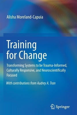 Training for Change: Transforming Systems to Be Trauma-Informed, Culturally Responsive, and Neuroscientifically Focused by Moreland-Capuia, Alisha
