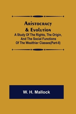 Aristocracy & Evolution; A Study of the Rights, the Origin, and the Social Functions of the Wealthier Classes(Part-II) by H. Mallock, W.