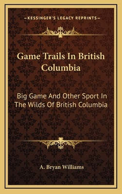 Game Trails in British Columbia: Big Game and Other Sport in the Wilds of British Columbia by Williams, A. Bryan