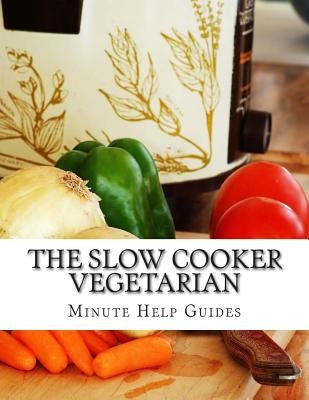 The Slow Cooker Vegetarian: 100+ Vegetarian Slow Cooker Recipes (Including Desert, Snack, Side Dishes, and Dinners) by Minute Help Guides