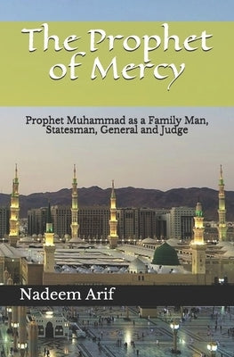 The Prophet of Mercy: Prophet Muhammad as a Family Man, Statesman, General and Judge by Arif, Nadeem