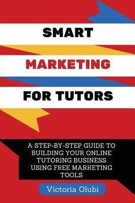 Smart Marketing For Tutors: A Step-By-Step Guide To Building Your Tutoring Business Using Free Marketing Tools by Olubi, Victoria