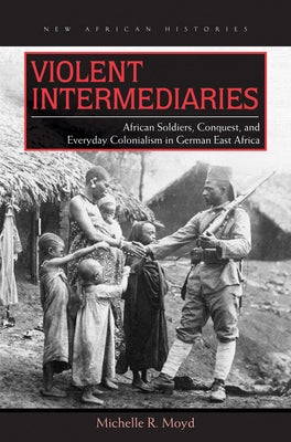 Violent Intermediaries: African Soldiers, Conquest, and Everyday Colonialism in German East Africa by Moyd, Michelle R.