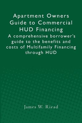 Apartment Owners Guide to Commercial HUD Financing: A comprehensive borrower's guide to the benefits and costs of Multifamily Financing through HUD by Riead, James W.