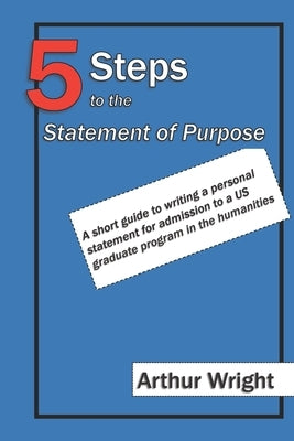 5 Steps to the Statement of Purpose: A short guide to writing a personal statement for admission to a US graduate program in the humanities by Wright, Arthur William