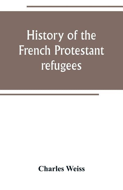 History of the French Protestant refugees, from the revocation of the edict of Nantes to the Present days by Weiss, Charles