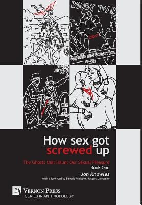 How Sex Got Screwed Up: The Ghosts that Haunt Our Sexual Pleasure - Book One: From the Stone Age to the Enlightenment by Knowles, Jon