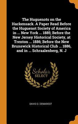 The Huguenots on the Hackensack. A Paper Read Before the Huguenot Society of America in ... New York ... 1885; Before the New Jersey Historical Societ by Demarest, David D.