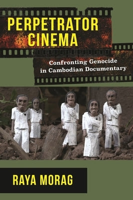 Perpetrator Cinema: Confronting Genocide in Cambodian Documentary by Morag, Raya
