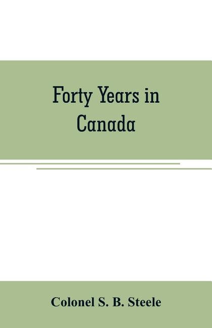 Forty years in Canada: reminiscences of the great Northwest, with some account of his service in South Africa by S. B. Steele, Colonel