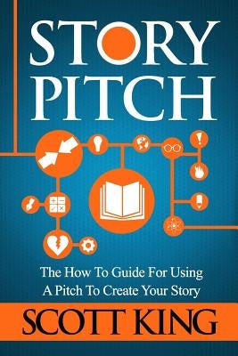 Story Pitch: The How to Guide for Using a Pitch to Create Your Story by King, Scott