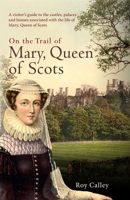 On the Trail of Mary, Queen of Scots: A Visitor's Guide to the Castles, Palaces and Houses Associated with the Life of Mary, Queen of Scots by Calley, Roy