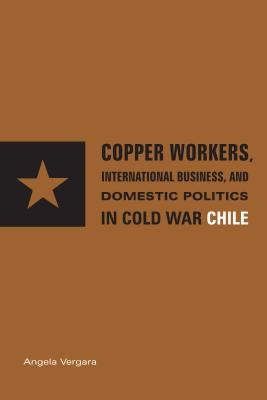 Copper Workers, International Business, and Domestic Politics in Cold War Chile by Vergara, Angela