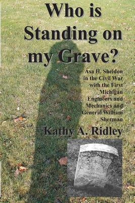 Who is Standing on my Grave?: Asa H. Sheldon in the Civil War with the First Michigan Engineers and Mechanics and General William Sherman by Ridley, Kathy a.