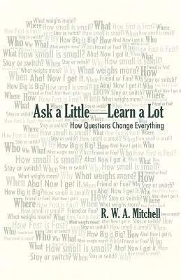 Ask a Little-Learn a Lot: How Questions Change Everything by Mitchell, R. W. a.
