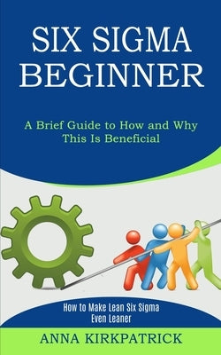 Six Sigma Beginner: How to Make Lean Six Sigma Even Leaner (A Brief Guide to How and Why This Is Beneficial) by Kirkpatrick, Anna