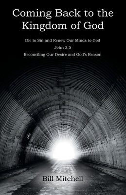 Coming Back to the Kingdom of God: Die to Sin and Renew Our Minds to God John 3:5 Reconciling Our Desire and God's Reason by Mitchell, Bill