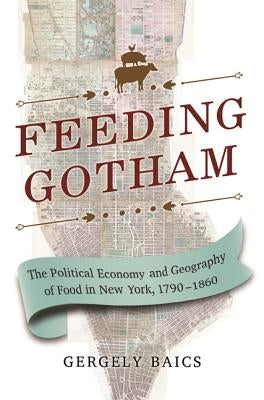 Feeding Gotham: The Political Economy and Geography of Food in New York, 1790-1860 by Baics, Gergely