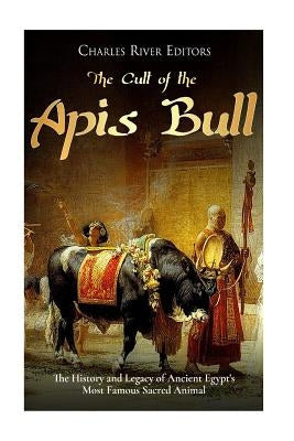 The Cult of the Apis Bull: The History and Legacy of Ancient Egypt's Most Famous Sacred Animal by Charles River Editors