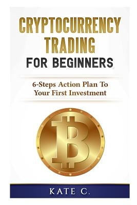 Cryptocurrency Trading for Beginners: 6-Steps Action Plan to Your First Investment by C, Kate