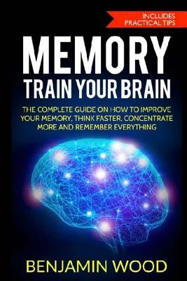 Memory. Train Your Brain: The Complete Guide on How to Improve Your Memory, Think Faster, Concentrate More and Remember Everything by Wood, Benjamin