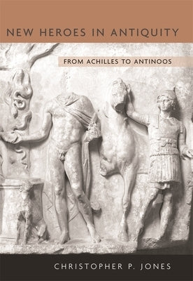 New Heroes in Antiquity: From Achilles to Antinoos by Jones, Christopher P.