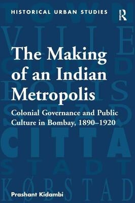 The Making of an Indian Metropolis: Colonial Governance and Public Culture in Bombay, 1890-1920 by Kidambi, Prashant