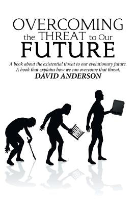 Overcoming the Threat to Our Future: A Book About the Existential Threat to Our Evolutionary Future, a Book That Explains How We Can Overcome That Thr by Anderson, David