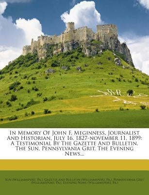 In Memory of John F. Meginness, Journalist and Historian, July 16, 1827-November 11, 1899: A Testimonial by the Gazette and Bulletin, the Sun, Pennsyl by (Williamsport, Sun