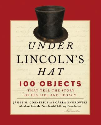 Under Lincoln's Hat: 100 Objects That Tell the Story of His Life and Legacy by Abraham Lincoln Presidential Library Fou
