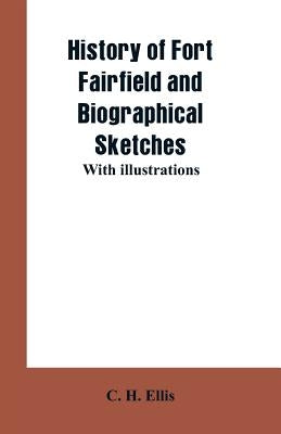 History of Fort Fairfield and Biographical Sketches: With Illustrations by Ellis, C. H.