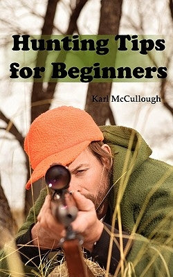 Hunting Tips for Beginners: All about Hunting Strategies, Safety, Weapons, Trip Planning and More. by McCullough, Karl