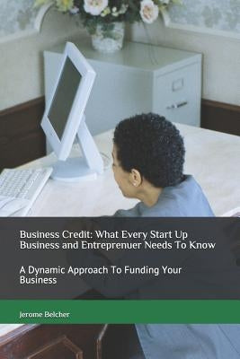 Business Credit: What Every Start Up Business and Entreprenuer Needs to Know: A Dynamic Approach to Funding Your Business by Belcher, Jerome